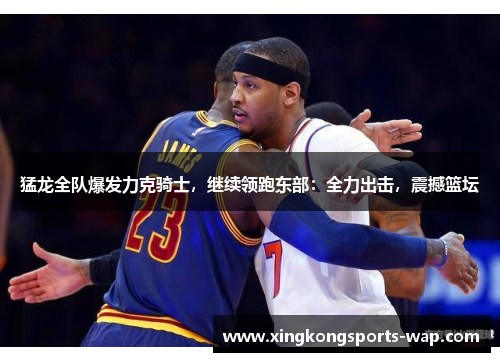 猛龙全队爆发力克骑士，继续领跑东部：全力出击，震撼篮坛
